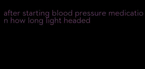 after starting blood pressure medication how long light headed