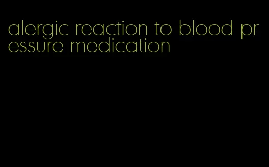 alergic reaction to blood pressure medication