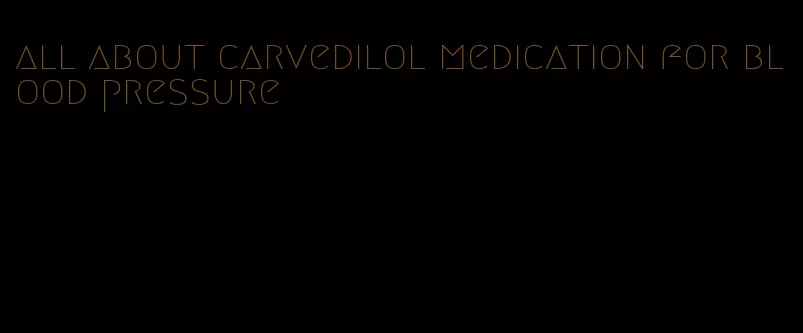 all about carvedilol medication for blood pressure