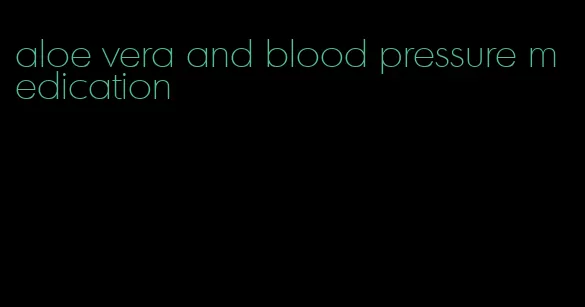 aloe vera and blood pressure medication