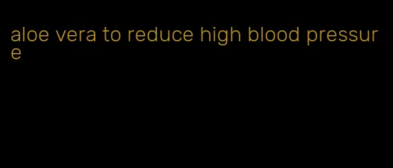 aloe vera to reduce high blood pressure