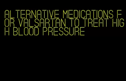 alternative medications for valsartan to treat high blood pressure