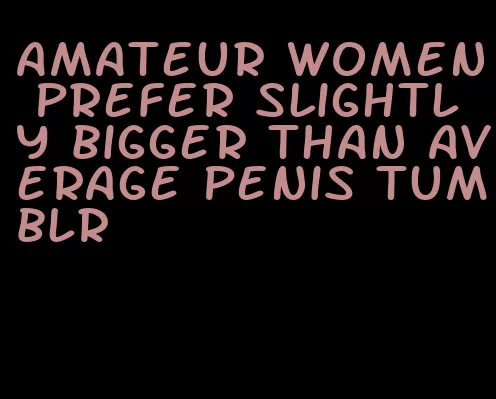 amateur women prefer slightly bigger than average penis tumblr
