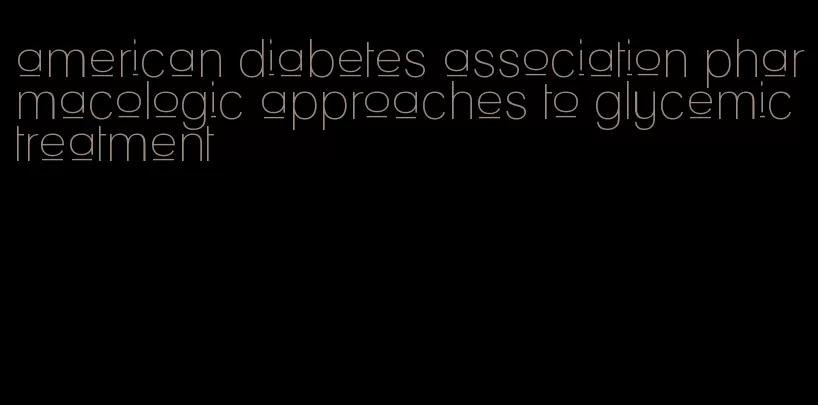 american diabetes association pharmacologic approaches to glycemic treatment