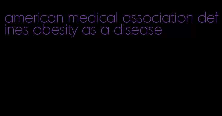 american medical association defines obesity as a disease