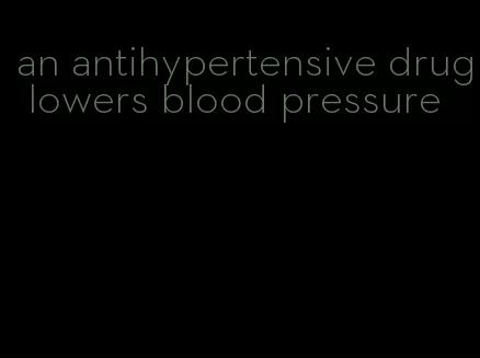 an antihypertensive drug lowers blood pressure