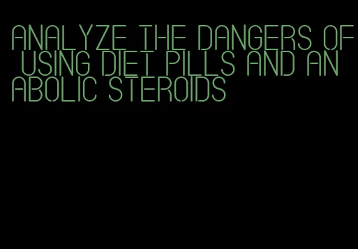 analyze the dangers of using diet pills and anabolic steroids
