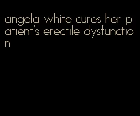 angela white cures her patient's erectile dysfunction