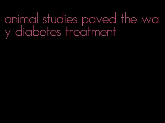 animal studies paved the way diabetes treatment