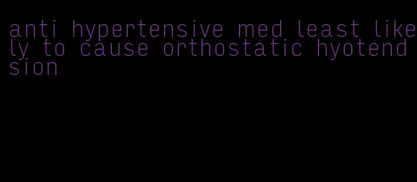 anti hypertensive med least likely to cause orthostatic hyotendsion
