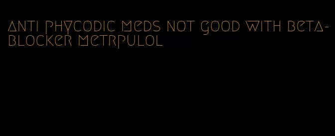 anti phycodic meds not good with beta-blocker metrpulol