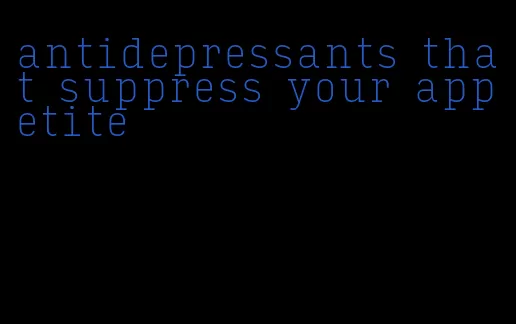 antidepressants that suppress your appetite