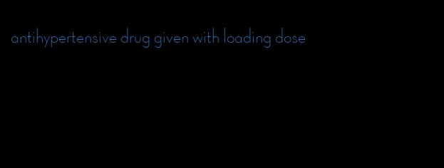 antihypertensive drug given with loading dose