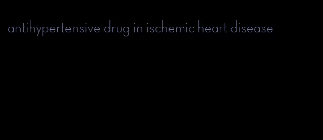 antihypertensive drug in ischemic heart disease