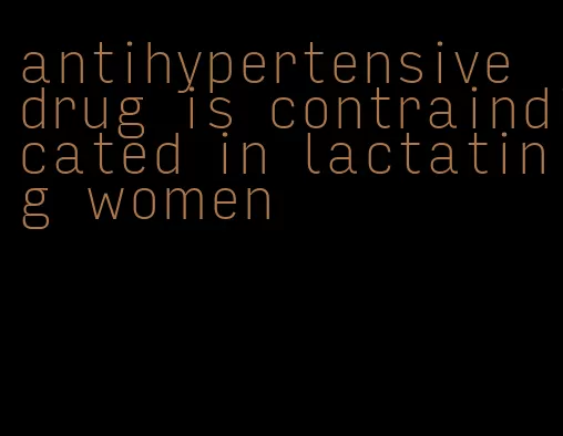 antihypertensive drug is contraindicated in lactating women