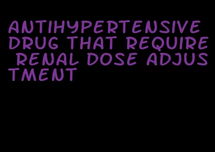 antihypertensive drug that require renal dose adjustment