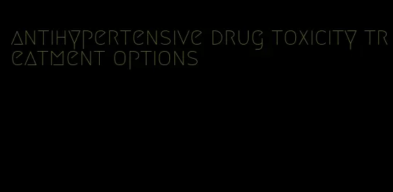 antihypertensive drug toxicity treatment options
