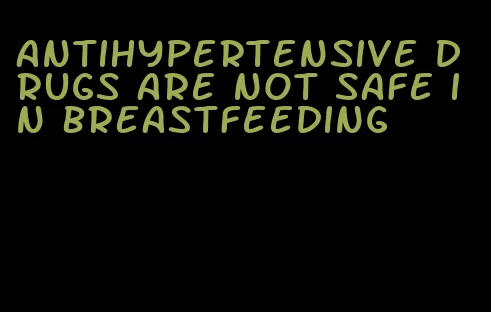 antihypertensive drugs are not safe in breastfeeding