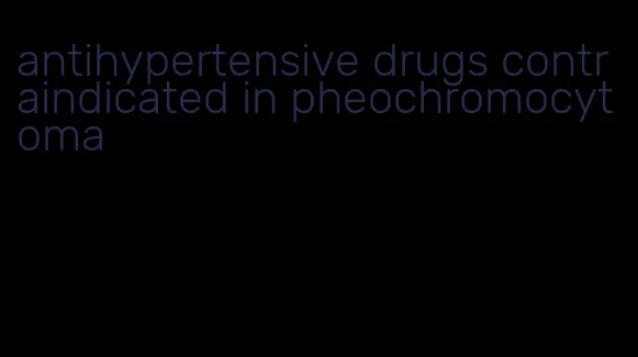 antihypertensive drugs contraindicated in pheochromocytoma