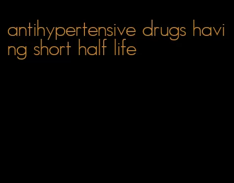 antihypertensive drugs having short half life