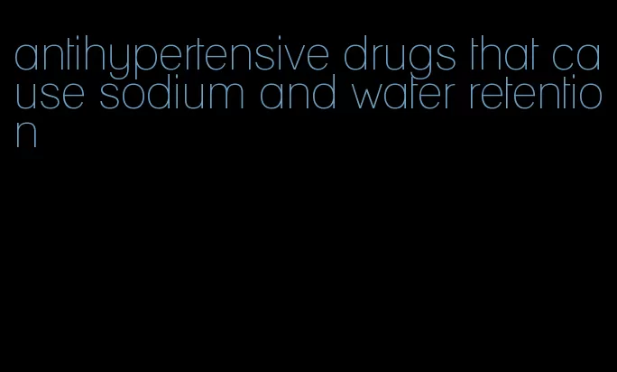 antihypertensive drugs that cause sodium and water retention