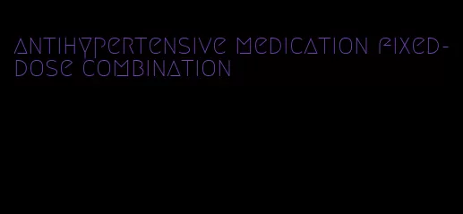 antihypertensive medication fixed-dose combination