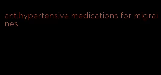 antihypertensive medications for migraines