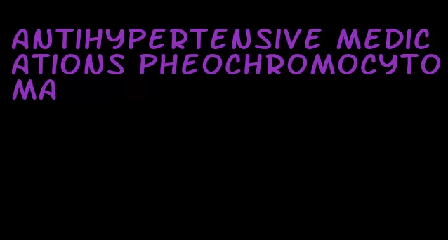 antihypertensive medications pheochromocytoma