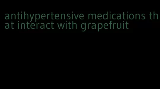 antihypertensive medications that interact with grapefruit