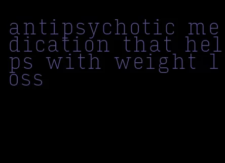 antipsychotic medication that helps with weight loss