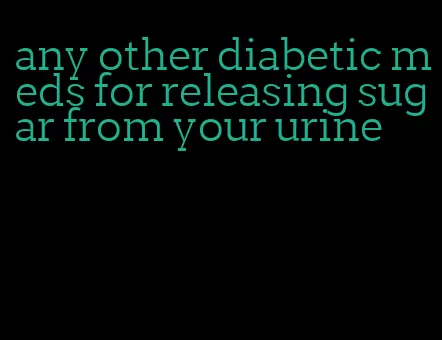 any other diabetic meds for releasing sugar from your urine