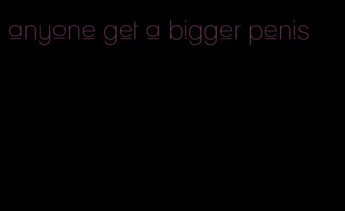 anyone get a bigger penis