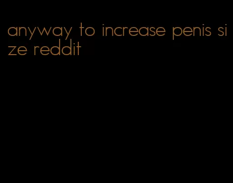 anyway to increase penis size reddit