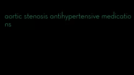 aortic stenosis antihypertensive medications