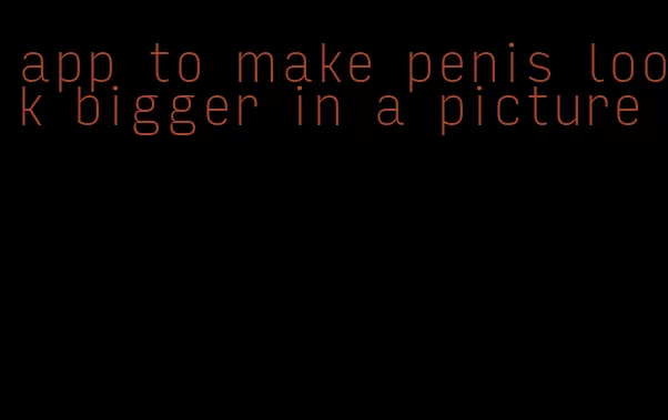 app to make penis look bigger in a picture