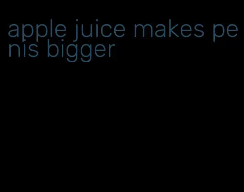 apple juice makes penis bigger