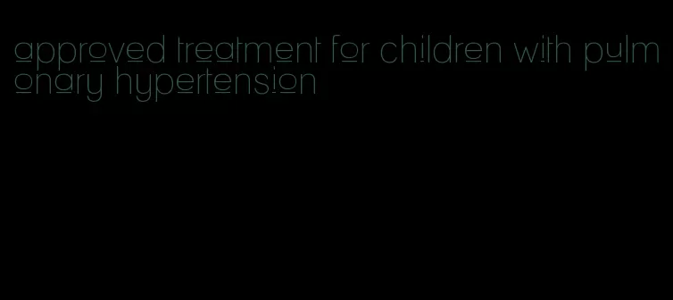 approved treatment for children with pulmonary hypertension