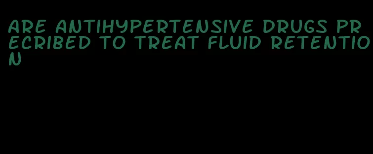 are antihypertensive drugs precribed to treat fluid retention