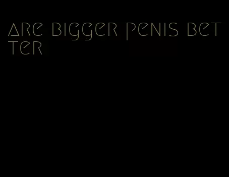 are bigger penis better