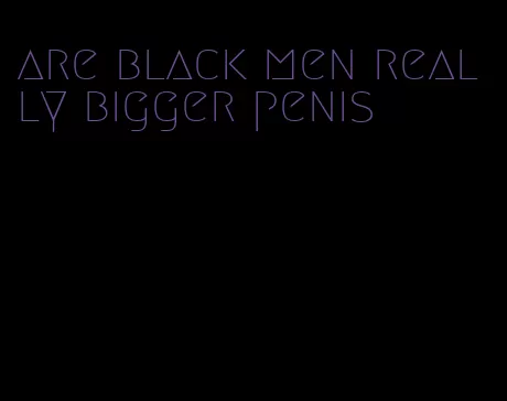 are black men really bigger penis
