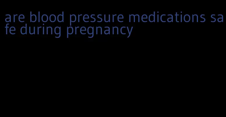 are blood pressure medications safe during pregnancy
