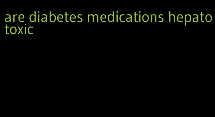 are diabetes medications hepatotoxic