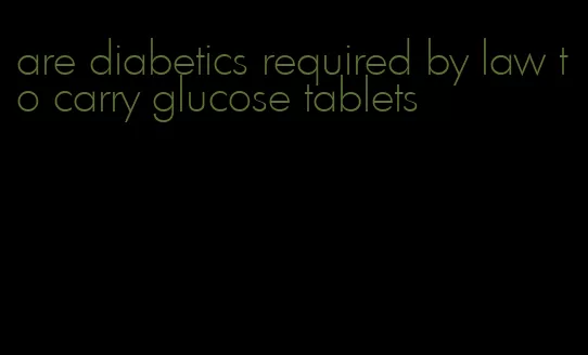 are diabetics required by law to carry glucose tablets
