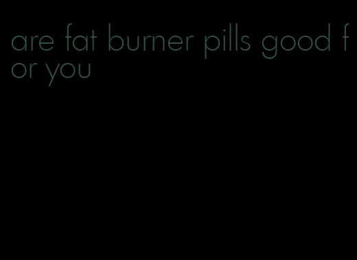are fat burner pills good for you