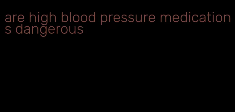 are high blood pressure medications dangerous