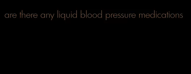 are there any liquid blood pressure medications
