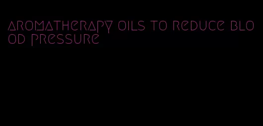 aromatherapy oils to reduce blood pressure