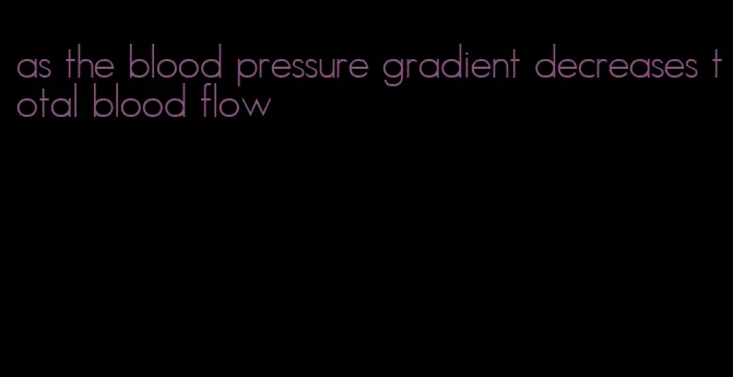 as the blood pressure gradient decreases total blood flow