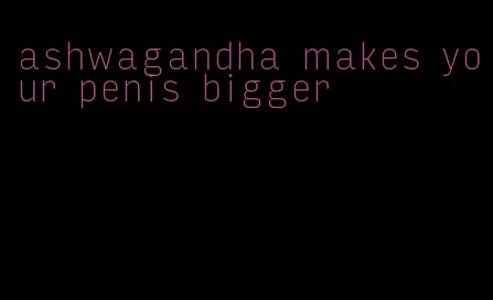 ashwagandha makes your penis bigger