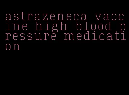astrazeneca vaccine high blood pressure medication
